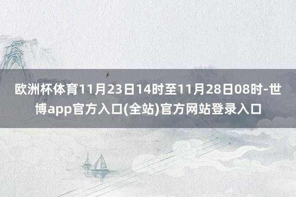 欧洲杯体育11月23日14时至11月28日08时-世博app官方入口(全站)官方网站登录入口