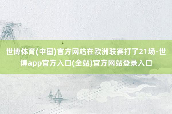 世博体育(中国)官方网站在欧洲联赛打了21场-世博app官方入口(全站)官方网站登录入口