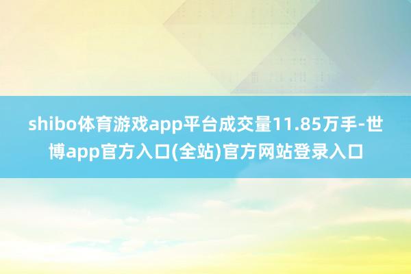 shibo体育游戏app平台成交量11.85万手-世博app官方入口(全站)官方网站登录入口