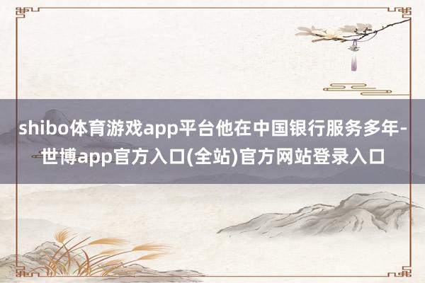 shibo体育游戏app平台他在中国银行服务多年-世博app官方入口(全站)官方网站登录入口