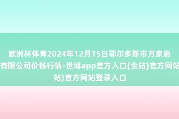 欧洲杯体育2024年12月15日鄂尔多斯市万家惠农贸阛阓有限公司价钱行情-世博app官方入口(全站)官方网站登录入口