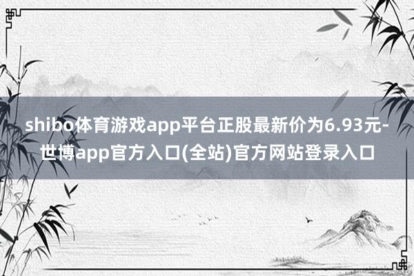 shibo体育游戏app平台正股最新价为6.93元-世博app官方入口(全站)官方网站登录入口