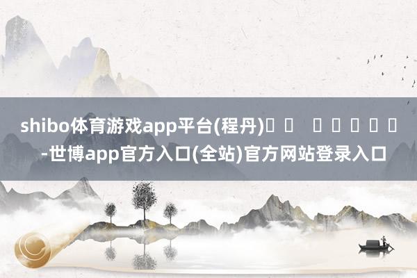 shibo体育游戏app平台(程丹)		  					  -世博app官方入口(全站)官方网站登录入口