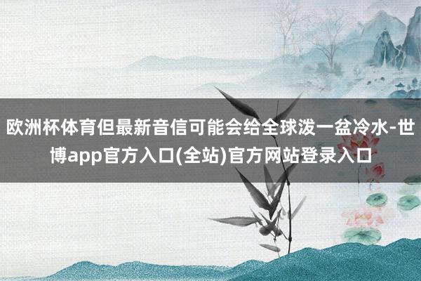 欧洲杯体育但最新音信可能会给全球泼一盆冷水-世博app官方入口(全站)官方网站登录入口