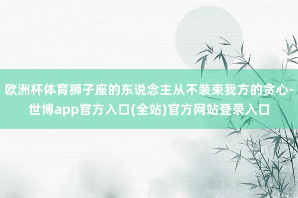 欧洲杯体育狮子座的东说念主从不装束我方的贪心-世博app官方入口(全站)官方网站登录入口