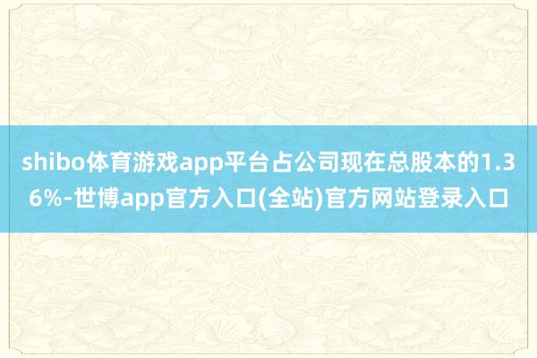 shibo体育游戏app平台占公司现在总股本的1.36%-世博app官方入口(全站)官方网站登录入口