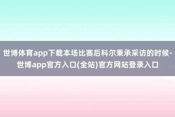 世博体育app下载本场比赛后科尔秉承采访的时候-世博app官方入口(全站)官方网站登录入口