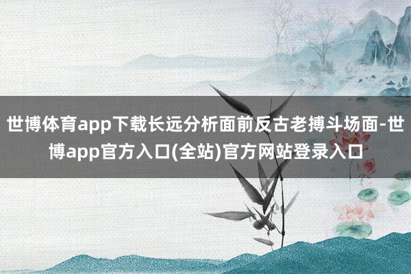 世博体育app下载长远分析面前反古老搏斗场面-世博app官方入口(全站)官方网站登录入口