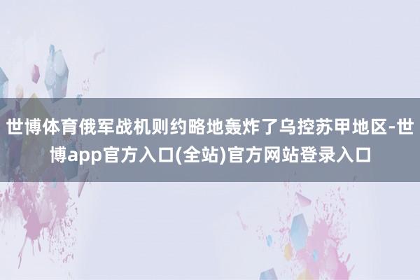 世博体育俄军战机则约略地轰炸了乌控苏甲地区-世博app官方入口(全站)官方网站登录入口