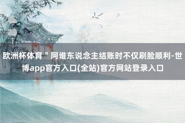 欧洲杯体育＂阿谁东说念主结账时不仅刷脸顺利-世博app官方入口(全站)官方网站登录入口